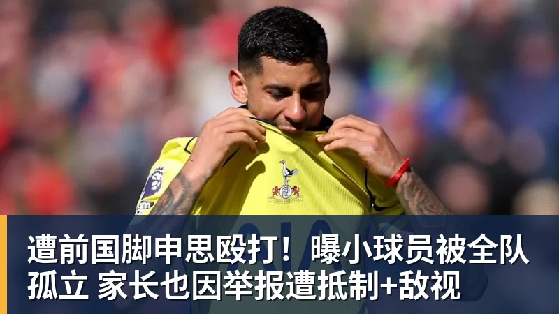 华体会体育遭前国脚申思殴打!曝小球员被全队孤立 家长也因举报遭抵制+敌视