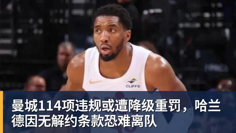 华体会体育曼城114项违规或遭降级重罚，哈兰德因无解约条款恐难离队