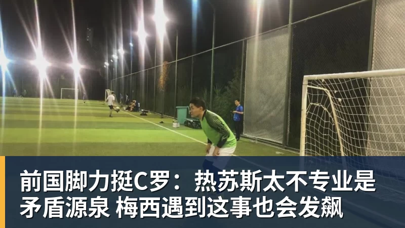 华体会体育前国脚力挺C罗：热苏斯太不专业是矛盾源泉 梅西遇到这事也会发飙